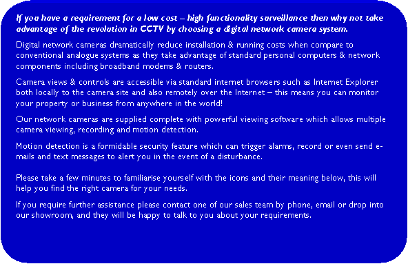 Rounded Rectangle: If you have a requirement for a low cost  high functionality surveillance then why not take advantage of the revolution in CCTV by choosing a digital network camera system.Digital network cameras dramatically reduce installation & running costs when compare to conventional analogue systems as they take advantage of standard personal computers & network components including broadband modems & routers.  Camera views & controls are accessible via standard internet browsers such as Internet Explorer both locally to the camera site and also remotely over the Internet  this means you can monitor your property or business from anywhere in the world!Our network cameras are supplied complete with powerful viewing software which allows multiple camera viewing, recording and motion detection.Motion detection is a formidable security feature which can trigger alarms, record or even send e-mails and text messages to alert you in the event of a disturbance.Please take a few minutes to familiarise yourself with the icons and their meaning below, this will help you find the right camera for your needs.  If you require further assistance please contact one of our sales team by phone, email or drop into our showroom, and they will be happy to talk to you about your requirements.     