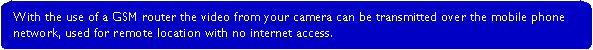 Rounded Rectangle: With the use of a GSM router the video from your camera can be transmitted over the mobile phone network, used for remote location with no internet access.