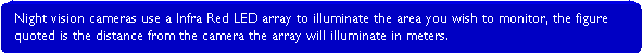 Rounded Rectangle: Night vision cameras use a Infra Red LED array to illuminate the area you wish to monitor, the figure quoted is the distance from the camera the array will illuminate in meters.