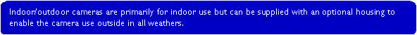 Rounded Rectangle: Indoor/outdoor cameras are primarily for indoor use but can be supplied with an optional housing to enable the camera use outside in all weathers.